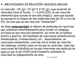4.- MECANISMOS DE REACCIÓN. MOLECULARIDAD
La reacción:  H2 (g) + I2 (g)  2 HI (g), cuya ecuación de
velocidad tiene la forma: v = k [H2] [I2], es una reacción
elemental (que sucede en una sola etapa) y  para que suceda
es necesario el choque de dos moléculas (una de H2 y otra de
I2). Se dice que es una reacción “bimolecular”.
Se llama molecularidad al número de moléculas de reactivos
que colisionan simultáneamente para formar el complejo
activado en una reacción elemental. Se trata de un número
entero y positivo. Así hablamos de reacciones unimoleculares,
bimoleculares, trimoleculares, etc… Generalmente, en
reacciones elementales, coincide con el orden de reacción.
Sin embargo, existen casos en los que no coinciden, como las
reacciones de hidrólisis en los que interviene una molécula de
agua ya que al ser [H2O] prácticamente constante la
velocidad es independiente de ésta.
                                     CIC JULIO SÁNCHEZ
 