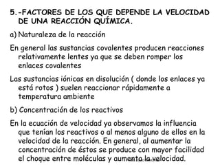 5.-FACTORES DE LOS QUE DEPENDE LA VELOCIDAD
  DE UNA REACCIÓN QUÍMICA.
a) Naturaleza de la reacción
En general las sustancias covalentes producen reacciones
  relativamente lentes ya que se deben romper los
  enlaces covalentes
Las sustancias iónicas en disolución ( donde los enlaces ya
  está rotos ) suelen reaccionar rápidamente a
  temperatura ambiente
b) Concentración de los reactivos
En la ecuación de velocidad ya observamos la influencia
  que tenían los reactivos o al menos alguno de ellos en la
  velocidad de la reacción. En general, al aumentar la
  concentración de éstos se produce con mayor facilidad
  el choque entre moléculas y aumenta la velocidad.
                                   CIC JULIO SÁNCHEZ
 