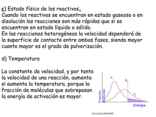 c) Estado físico de los reactivos.
Cuando los reactivos se encuentran en estado gaseoso o en
disolución las reacciones son más rápidas que si se
encuentran en estado líquido o sólido.
En las reacciones heterogéneas la velocidad dependerá de
la superficie de contacto entre ambas fases, siendo mayor
cuanto mayor es el grado de pulverización.

d) Temperatura

La constante de velocidad, y por tanto
la velocidad de una reacción, aumenta                T1
                                                          EA
si aumenta la temperatura, porque la
fracción de moléculas que sobrepasan

                                         moléculas
                                         Fracción
la energía de activación es mayor.
                                                               T2



                                                               Energía

                                     CIC JULIO SÁNCHEZ
 