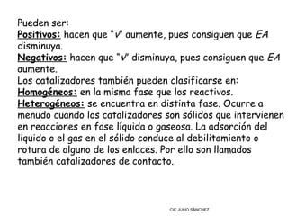 Pueden ser:
Positivos: hacen que “v” aumente, pues consiguen que EA
disminuya.
Negativos: hacen que “v” disminuya, pues consiguen que EA
aumente.
Los catalizadores también pueden clasificarse en:
Homogéneos: en la misma fase que los reactivos.
Heterogéneos: se encuentra en distinta fase. Ocurre a
menudo cuando los catalizadores son sólidos que intervienen
en reacciones en fase líquida o gaseosa. La adsorción del
liquido o el gas en el sólido conduce al debilitamiento o
rotura de alguno de los enlaces. Por ello son llamados
también catalizadores de contacto.



                                 CIC JULIO SÁNCHEZ
 