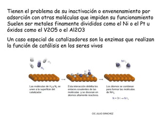Tienen el problema de su inactivación o envenenamiento por
adsorción con otras moléculas que impiden su funcionamiento
Suelen ser metales finamente divididos como el Ni o el Pt u
óxidos como el V2O5 o el Al2O3
Un caso especial de catalizadores son la enzimas que realizan
la función de catálisis en los seres vivos




                                   CIC JULIO SÁNCHEZ
 