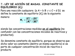 7.- LEY DE ACCIÓN DE MASAS. CONSTANTE DE
EQUILIBRIO (KC)
Para una reacción cualquiera  (a A + b B ⇄ c C + d D)  se
define la constante de equilibrio (KC) de la siguiente
manera:



siendo las concentraciones medidas en el equilibrio (no
confundir con las concentraciones iniciales de reactivos y
productos).

Se denomina constante de equilibrio, porque se observa que
dicho valor es constante (dentro un mismo equilibrio) si se
parte de cualquier concentración inicial de reactivo o
producto
                                      CIC JULIO SÁNCHEZ
 