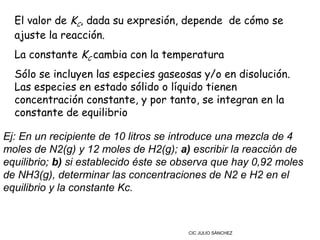 El valor de KC, dada su expresión, depende  de cómo se
  ajuste la reacción.
  La constante KC cambia con la temperatura
  Sólo se incluyen las especies gaseosas y/o en disolución.
  Las especies en estado sólido o líquido tienen
  concentración constante, y por tanto, se integran en la
  constante de equilibrio

Ej: En un recipiente de 10 litros se introduce una mezcla de 4
moles de N2(g) y 12 moles de H2(g); a) escribir la reacción de
equilibrio; b) si establecido éste se observa que hay 0,92 moles
de NH3(g), determinar las concentraciones de N2 e H2 en el
equilibrio y la constante Kc.



                                       CIC JULIO SÁNCHEZ
 
