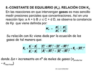 8.-CONSTANTE DE EQUILIBRIO (KP). RELACIÓN CON KC
   En las reacciones en que intervengan gases es mas sencillo
   medir presiones parciales que concentraciones. Así en una
   reacción tipo: a A + b B ⇄ c C + d D, se observa la constancia
   de Kp que viene definida por:



   Su relación con Kc viene dada por la ecuación de los
   gases de tal manera que:




donde Δn = incremento en nº de moles de gases (nproductos
– nreactivos)
                                      CIC JULIO SÁNCHEZ
 