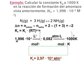 N2(g) + 3 H2(g) ↔ 2 NH3(g)
∆n = nproductos – nreactivos = 2 – (1 + 3) = –2
KP = Kc · (RT)∆n =
            L2        atm·L      –2
1,996 ·10–2 —— · 0,082 ——— ·1000K
=
           mol2·         mol · K


            Kp = 2,97 · 10–6 atm–2
                           CIC JULIO SÁNCHEZ
 
