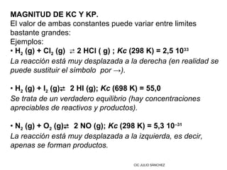 MAGNITUD DE KC Y KP.
El valor de ambas constantes puede variar entre limites
bastante grandes:
Ejemplos:
• H2 (g) + Cl2 (g)  2 HCl ( g) ; Kc (298 K) = 2,5 1033
La reacción está muy desplazada a la derecha (en realidad se
puede sustituir el símbolo por →).

• H2 (g) + I2 (g) 2 HI (g); Kc (698 K) = 55,0
Se trata de un verdadero equilibrio (hay concentraciones
apreciables de reactivos y productos).

• N2 (g) + O2 (g) 2 NO (g); Kc (298 K) = 5,3 10–31
La reacción está muy desplazada a la izquierda, es decir,
apenas se forman productos.

                                    CIC JULIO SÁNCHEZ
 