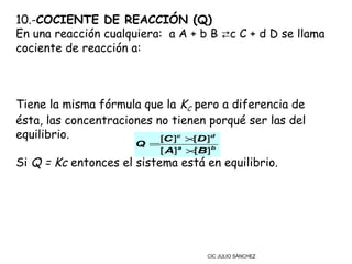 10.-COCIENTE DE REACCIÓN (Q)
En una reacción cualquiera:  a A + b B ⇄c C + d D se llama
cociente de reacción a:



Tiene la misma fórmula que la KC pero a diferencia de
ésta, las concentraciones no tienen porqué ser las del
equilibrio.                [C ]c × D ]d
                                  [
                      Q =
                         [ A]a × B]b
                                [
Si Q = Kc entonces el sistema está en equilibrio.




                                   CIC JULIO SÁNCHEZ
 