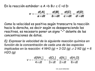 En la reacción estándar: a A +b B⇄ c C +d D:
                      d [ A]    d [B ]   d [C ]   d [D ]
                 v =−        =−        =        =
                      a × dt    b × dt c × dt d × dt

Como la velocidad es positiva según transcurre la reacción
hacia la derecha, es decir según va desapareciendo los
reactivos, es necesario poner un signo “–” delante de las
concentraciones de éstos.
Ej: Expresar la velocidad de la siguiente reacción química en
función de la concentración de cada una de las especies
implicadas en la reacción: 4 NH3 (g) + 3 O2 (g) ⇄ 2 N2 (g) + 6
H2O (g)
                    d [NH3 ]    d [O2 ] d [N2 ] d [H2O ]
                v=−          =−        =       =
                     4 × dt     3 × dt 2 × dt    6 × dt

                                      CIC JULIO SÁNCHEZ
 