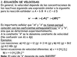 2.-ECUACIÓN DE VELOCIDAD
En general, la velocidad depende de las concentraciones de
los reactivos siguiendo una expresión similar a la siguiente
para la reacción estándar: a A + b B  c C + d D

                        v = × A]n ×B ]m
                           k [     [

Es importante señalar que “m” y “n” no tienen porqué
coincidir con los coeficientes estequiométricos “a” y “b”,
sino que se determinan experimentalmente.
A la constante “k” se le denomina constante de velocidad
(No confundir con Kc o Kp)
Ejemplos:
Las reacciones: a) H2 (g) + I2 (g)  2 HI (g) y b) H2 (g) + Br2
(g)2 HBr (g)
tienen ecuaciones de velocidad diferentes: a) v = k [H2] [I2]
   b) v = k [H2] [Br2]1/2
                                        CIC JULIO SÁNCHEZ
 