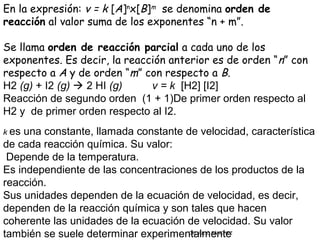 En la expresión: v = k [A]nx[B]m  se denomina orden de
reacción al valor suma de los exponentes “n + m”.

Se llama orden de reacción parcial a cada uno de los
exponentes. Es decir, la reacción anterior es de orden “ n” con
respecto a A y de orden “m” con respecto a B.
H2 (g) + I2 (g)  2 HI (g)    v = k [H2] [I2]
Reacción de segundo orden (1 + 1)De primer orden respecto al
H2 y de primer orden respecto al I2.
k esuna constante, llamada constante de velocidad, característica
de cada reacción química. Su valor:
 Depende de la temperatura.
Es independiente de las concentraciones de los productos de la
reacción.
Sus unidades dependen de la ecuación de velocidad, es decir,
dependen de la reacción química y son tales que hacen
coherente las unidades de la ecuación de velocidad. Su valor
también se suele determinar experimentalmente
                                      CIC JULIO SÁNCHEZ
 