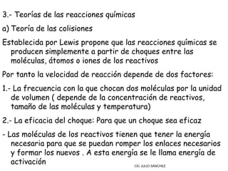 3.- Teorías de las reacciones químicas
a) Teoría de las colisiones
Establecida por Lewis propone que las reacciones químicas se
  producen simplemente a partir de choques entre las
  moléculas, átomos o iones de los reactivos
Por tanto la velocidad de reacción depende de dos factores:
1.- La frecuencia con la que chocan dos moléculas por la unidad
   de volumen ( depende de la concentración de reactivos,
   tamaño de las moléculas y temperatura)
2.- La eficacia del choque: Para que un choque sea eficaz
- Las moléculas de los reactivos tienen que tener la energía
   necesaria para que se puedan romper los enlaces necesarios
   y formar los nuevos . A esta energía se le llama energía de
   activación                         CIC JULIO SÁNCHEZ
 