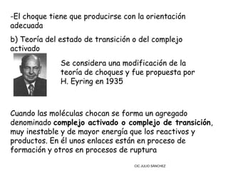 -El choque tiene que producirse con la orientación
adecuada
b) Teoría del estado de transición o del complejo
activado
              Se considera una modificación de la
              teoría de choques y fue propuesta por
              H. Eyring en 1935



Cuando las moléculas chocan se forma un agregado
denominado complejo activado o complejo de transición,
muy inestable y de mayor energía que los reactivos y
productos. En él unos enlaces están en proceso de
formación y otros en procesos de ruptura
                                   CIC JULIO SÁNCHEZ
 