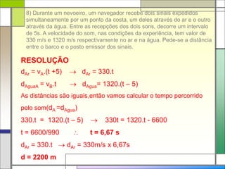8) Durante um nevoeiro, um navegador recebe dois sinais expedidos
simultaneamente por um ponto da costa, um deles através do ar e o outro
através da água. Entre as recepções dos dois sons, decorre um intervalo
de 5s. A velocidade do som, nas condições da experiência, tem valor de
330 m/s e 1320 m/s respectivamente no ar e na água. Pede-se a distância
entre o barco e o posto emissor dos sinais.
RESOLUÇÃO
dAr = vA.(t +5)  dAr = 330.t
dAguaA = vB.t  dAgua= 1320.(t – 5)
As distâncias são iguais,então vamos calcular o tempo percorrido
pelo som(dA =dAgua)
330.t = 1320.(t – 5)  330t = 1320.t - 6600
t = 6600/990  t = 6,67 s
dAr = 330.t  dAr = 330m/s x 6,67s
d = 2200 m
 