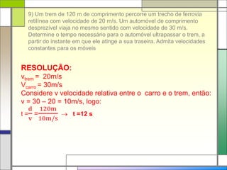 9) Um trem de 120 m de comprimento percorre um trecho de ferrovia
retilínea com velocidade de 20 m/s. Um automóvel de comprimento
desprezível viaja no mesmo sentido com velocidade de 30 m/s.
Determine o tempo necessário para o automóvel ultrapassar o trem, a
partir do instante em que ele atinge a sua traseira. Admita velocidades
constantes para os móveis
RESOLUÇÃO:
vtrem = 20m/s
Vcarro = 30m/s
Considere v velocidade relativa entre o carro e o trem, então:
v = 30 – 20 = 10m/s, logo:
t =
d
v
=
120m
10m/s
 t =12 s
 