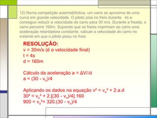 12) Numa competição automobilística, um carro se aproxima de uma
curva em grande velocidade. O piloto pisa no freio durante 4s e
consegue reduzir a velocidade do carro para 30 m/s. Durante a freada, o
carro percorre 160m. Supondo que os freios imprimam ao carro uma
aceleração retardadora constante, calcule a velocidade do carro no
instante em que o piloto pisou no freio
RESOLUÇÃO:
v = 30m/s (é a velocidade final)
t = 4s
d = 160m
Cálculo da aceleração a = ΔV/t
a = (30 - vo)/4
Aplicando os dados na equação v² = vo² + 2.a.d
30² = vo² + 2.[(30 - vo)/4].160
900 = vo²+ 320.(30 - vo)/4
 