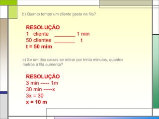 c) Se um dos caixas se retirar por trinta minutos, quantos
metros a fila aumenta?
b) Quanto tempo um cliente gasta na fila?
RESOLUÇÃO
1 cliente _______ 1 min
50 clientes _______ t
t = 50 mim
RESOLUÇÃO
3 min ----- 1m
30 min -----x
3x = 30
x = 10 m
 