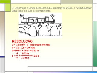 3) Determine o tempo necessário que um trem de 200m, a 72km/h passar
uma ponte de 50m de comprimento.
RESOLUÇÃO
v = 72 km/h  expresse em m/s
v = 72 : 3,6 = 20 m/s
d=200m + 50 m = 250 m
t =
𝐝
𝐯
=
𝟐𝟓𝟎𝐦
𝟐𝟎𝐦/𝐬
= 12,5 s
 
