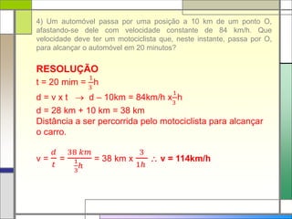 4) Um automóvel passa por uma posição a 10 km de um ponto O,
afastando-se dele com velocidade constante de 84 km/h. Que
velocidade deve ter um motociclista que, neste instante, passa por O,
para alcançar o automóvel em 20 minutos?
RESOLUÇÃO
t = 20 mim =
1
3
h
d = v x t  d – 10km = 84km/h x
1
3
h
d = 28 km + 10 km = 38 km
Distância a ser percorrida pelo motociclista para alcançar
o carro.
v =
𝑑
𝑡
=
38 𝑘𝑚
1
3
ℎ
= 38 km x
3
1ℎ
 v = 114km/h
 