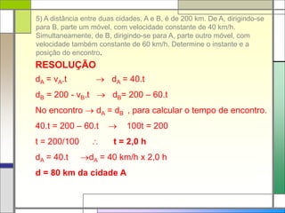 5) A distância entre duas cidades, A e B, é de 200 km. De A, dirigindo-se
para B, parte um móvel, com velocidade constante de 40 km/h.
Simultaneamente, de B, dirigindo-se para A, parte outro móvel, com
velocidade também constante de 60 km/h. Determine o instante e a
posição do encontro.
RESOLUÇÃO
dA = vA.t  dA = 40.t
dB = 200 - vB.t  dB= 200 – 60.t
No encontro  dA = dB , para calcular o tempo de encontro.
40.t = 200 – 60.t  100t = 200
t = 200/100  t = 2,0 h
dA = 40.t dA = 40 km/h x 2,0 h
d = 80 km da cidade A
 