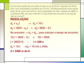 6) Um barco parte de um porto A rumo a um porto B, viajando em linha
reta, com velocidade constante de 10 m/s. Simultaneamente outro barco
parte de B, rumo ao porto A, com velocidade de 5m/s. Sendo de 3600 m
a distância AB, em que instante e a que distância do porto A os barcos
vão se cruzar?
RESOLUÇÃO
dA = vA.t  dA = 10.t
dB = 3600 - vB.t  dB= 3600 – 5.t
No encontro  dA = dB , para calcular o tempo de encontro.
10.t = 3600 – 5.t  15t = 3600
t = 3600/15  t = 240 s
dA = 10.t dA = 10 m/s x 240s
d = 2400 m de A
 