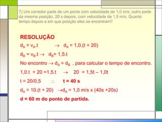 7) Um corredor parte de um ponto com velocidade de 1,0 m/s; outro parte
da mesma posição, 20 s depois, com velocidade de 1,5 m/s. Quanto
tempo depois e em que posição eles se encontram?
RESOLUÇÃO
dA = vA.t  dA = 1,0.(t + 20)
dB = vB.t  dB= 1,5.t
No encontro  dA = dB , para calcular o tempo de encontro.
1,0.t + 20 =1,5.t  20 = 1,5t – 1,0t
t = 20/0,5  t = 40 s
dA = 10.(t + 20) dA = 1,0 m/s x (40s +20s)
d = 60 m do ponto de partida.
 