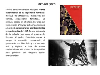 En esta película Eisenstein recuperó lo más
experimental de su repertorio narrativo:
montaje de atracciones, inversiones del
tiempo, angulaciones forzadas.... La
película, basada en el relato Diez días que
conmovieron al mundo del norteamericano
John Reed, rememora los acontecimientos
revolucionarios de 1917. En una secuencia
de la película, que narra el ascenso de
Kerenski al poder, Eisenstein vuelve a
romper la narración, comparando al
gobernante con Napoleón y con un pavo
real, y sugiere, a base de sutiles
combinaciones de planos, la incapacidad
para gobernar del dirigente social-
revolucionario.
OCTUBRE (1927)
 