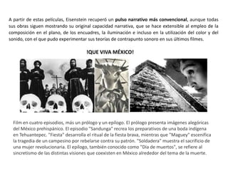 !QUE VIVA MÉXICO!
A partir de estas películas, Eisenstein recuperó un pulso narrativo más convencional, aunque todas
sus obras siguen mostrando su original capacidad narrativa, que se hace extensible al empleo de la
composición en el plano, de los encuadres, la iluminación e incluso en la utilización del color y del
sonido, con el que pudo experimentar sus teorías de contrapunto sonoro en sus últimos filmes.
Film en cuatro episodios, más un prólogo y un epílogo. El prólogo presenta imágenes alegóricas
del México prehispánico. El episodio "Sandunga" recrea los preparativos de una boda indígena
en Tehuantepec. "Fiesta" desarrolla el ritual de la fiesta brava, mientras que "Maguey" escenifica
la tragedia de un campesino por rebelarse contra su patrón. "Soldadera" muestra el sacrificio de
una mujer revolucionaria. El epílogo, también conocido como "Día de muertos", se refiere al
sincretismo de las distintas visiones que coexisten en México alrededor del tema de la muerte.
 