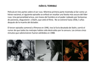 IVÁN EL TERRIBLE
Película en tres partes sobre el zar ruso. Mientras primera parte mostraba al Zar como un
héroe nacional, el siguiente episodio se enfocó en resaltar una faceta más oscura del líder
ruso. Una personalidad arisca, con trazos del hombre en el poder rodeado por fantasmas
de paranoia, disgustaron a Stalin, que vetó el filme. No se estrenó hasta 1958, 5 años
después de la muerte del dictador.
El tercer episodio comenzó a filmarse en 1946, tras la furia desatada de Stalin, corrió el
rumor de que todos los metrajes habían sido destruidos por la censura. Los únicos cinco
minutos que sobrevivieron fueron exhibidos en 1988.
 