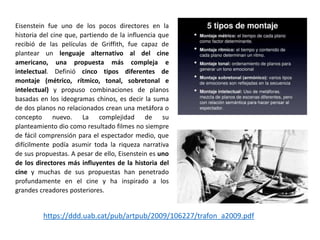 Eisenstein fue uno de los pocos directores en la
historia del cine que, partiendo de la influencia que
recibió de las películas de Griffith, fue capaz de
plantear un lenguaje alternativo al del cine
americano, una propuesta más compleja e
intelectual. Definió cinco tipos diferentes de
montaje (métrico, rítmico, tonal, sobretonal e
intelectual) y propuso combinaciones de planos
basadas en los ideogramas chinos, es decir la suma
de dos planos no relacionados crean una metáfora o
concepto nuevo. La complejidad de su
planteamiento dio como resultado filmes no siempre
de fácil comprensión para el espectador medio, que
difícilmente podía asumir toda la riqueza narrativa
de sus propuestas. A pesar de ello, Eisenstein es uno
de los directores más influyentes de la historia del
cine y muchas de sus propuestas han penetrado
profundamente en el cine y ha inspirado a los
grandes creadores posteriores.
https://ddd.uab.cat/pub/artpub/2009/106227/trafon_a2009.pdf
 