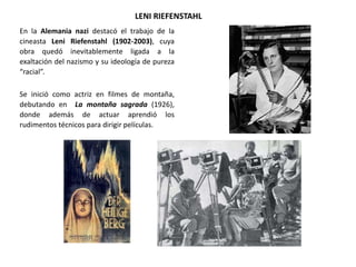 LENI RIEFENSTAHL
En la Alemania nazi destacó el trabajo de la
cineasta Leni Riefenstahl (1902-2003), cuya
obra quedó inevitablemente ligada a la
exaltación del nazismo y su ideología de pureza
“racial”.
Se inició como actriz en filmes de montaña,
debutando en La montaña sagrada (1926),
donde además de actuar aprendió los
rudimentos técnicos para dirigir películas.
 
