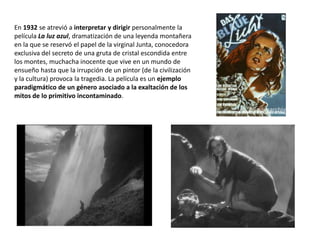 En 1932 se atrevió a interpretar y dirigir personalmente la
película La luz azul, dramatización de una leyenda montañera
en la que se reservó el papel de la virginal Junta, conocedora
exclusiva del secreto de una gruta de cristal escondida entre
los montes, muchacha inocente que vive en un mundo de
ensueño hasta que la irrupción de un pintor (de la civilización
y la cultura) provoca la tragedia. La película es un ejemplo
paradigmático de un género asociado a la exaltación de los
mitos de lo primitivo incontaminado.
 