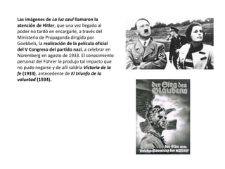 Las imágenes de La luz azul llamaron la
atención de Hitler, que una vez llegado al
poder no tardó en encargarle, a través del
Ministerio de Propaganda dirigido por
Goebbels, la realización de la película oficial
del V Congreso del partido nazi, a celebrar en
Nüremberg en agosto de 1933. El conocimiento
personal del Führer le produjo tal impacto que
no pudo negarse y de allí saldría Victoria de la
fe (1933), antecedente de El triunfo de la
voluntad (1934).
 
