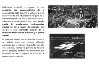 Riefenstahl convirtió el congreso en una
exultante oda propagandística de la
escenografía nazi, genuina y virtuosa puesta
en escena de una ritualización litúrgica en la
que la coreografía de masas y el énfasis visual -
sabiamente administrados por una amplia
escala de angulaciones, contrapicados,
efectos de luz y trucos de montaje- dan
cuerpo a una sublimada síntesis de la
comunión mística entre el Führer y el pueblo
alemán.
La directora intentó mucho después presentar
su trabajo como un encargo obligado,
producido por sí misma y filmado tan sólo con
dos cámaras, cuando la película se financió
con el generoso contrato de distribución que
le brindó la UFA y dispuso de multitud de
recursos para realizarla.
 