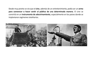 Desde muy pronto se vio que el cine, además de un entretenimiento, podía ser un arma
para convencer o hacer sentir al público de una determinada manera. El cine se
convirtió en un instrumento de adoctrinamiento, especialmente en los países donde se
implantaron regímenes totalitarios.
 