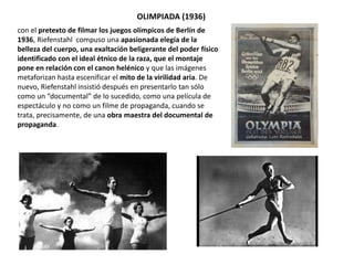 OLIMPIADA (1936)
con el pretexto de filmar los juegos olímpicos de Berlín de
1936, Riefenstahl compuso una apasionada elegía de la
belleza del cuerpo, una exaltación beligerante del poder físico
identificado con el ideal étnico de la raza, que el montaje
pone en relación con el canon helénico y que las imágenes
metaforizan hasta escenificar el mito de la virilidad aria. De
nuevo, Riefenstahl insistió después en presentarlo tan sólo
como un “documental” de lo sucedido, como una película de
espectáculo y no como un filme de propaganda, cuando se
trata, precisamente, de una obra maestra del documental de
propaganda.
 