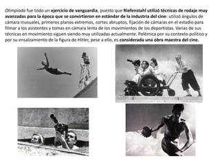Olimpiada fue todo un ejercicio de vanguardia, puesto que Riefenstahl utilizó técnicas de rodaje muy
avanzadas para la época que se convirtieron en estándar de la industria del cine: utilizó ángulos de
cámara inusuales, primeros planos extremos, cortes abruptos, fijación de cámaras en el estadio para
filmar a los asistentes y tomas en cámara lenta de los movimientos de los deportistas. Varias de sus
técnicas en movimiento siguen siendo muy utilizadas actualmente. Polémica por su contexto político y
por su ensalzamiento de la figura de Hitler, pese a ello, es considerada una obra maestra del cine.
 