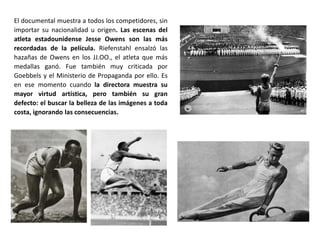 El documental muestra a todos los competidores, sin
importar su nacionalidad u origen. Las escenas del
atleta estadounidense Jesse Owens son las más
recordadas de la película. Riefenstahl ensalzó las
hazañas de Owens en los JJ.OO., el atleta que más
medallas ganó. Fue también muy criticada por
Goebbels y el Ministerio de Propaganda por ello. Es
en ese momento cuando la directora muestra su
mayor virtud artística, pero también su gran
defecto: el buscar la belleza de las imágenes a toda
costa, ignorando las consecuencias.
 