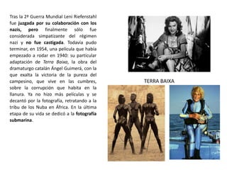 Tras la 2ª Guerra Mundial Leni Riefenstahl
fue juzgada por su colaboración con los
nazis, pero finalmente sólo fue
considerada simpatizante del régimen
nazi y no fue castigada. Todavía pudo
terminar, en 1954, una película que había
empezado a rodar en 1940: su particular
adaptación de Terra Baixa, la obra del
dramaturgo catalán Ángel Guimerá, con la
que exalta la victoria de la pureza del
campesino, que vive en las cumbres,
sobre la corrupción que habita en la
llanura. Ya no hizo más películas y se
decantó por la fotografía, retratando a la
tribu de los Nuba en África. En la última
etapa de su vida se dedicó a la fotografía
submarina.
TERRA BAIXA
 