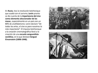 En Rusia, tras la revolución bolchevique
que acabó con el zarismo, Lenin pronto
se dio cuenta de la importancia del cine
como elemento aleccionador de las
masas, especialmente en un país con un
80% de analfabetismo. Lenin declaró “De
todas las artes, el cine es para nosotros la
más importante”. El impulso bolchevique
a la creación cinematográfica llevó a la
creación de una escuela vanguardista
soviética, en la que destacó Serguei
Einsenstein (1898-1948).
 