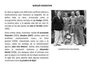 SERGUÉI EISENSTEIN
Su obra va ligada a los diferentes conflictos bélicos y
revolucionarios que marcaron su biografía. Así se
define toda su obra, enmarcada entre el
resurgimiento obrero narrado en La huelga (1924),
su primera obra, y la agitada vida del zar Iván IV,
narrada en las dos partes de Iván el Terrible (1943-
1945).
Entre ambas obras, Eisenstein realizó El acorazado
Potemkin (1925), Octubre (1927) -ambas sobre los
conflictos revolucionarios rusos-, La línea
general (1929) -rebautizada como Lo viejo y lo
nuevo-, sobre las ventajas de la colectivización
agraria, ¡Que viva México! (1931), obra inacabada
sobre la revolución mexicana y Alexander
Nevski (1938), una epopeya sobre el príncipe ruso
que se opuso a la invasión de las tropas teutonas en
el siglo XIII, pero además dejó algunos proyectos
inconclusos como La pradera de Bejín.
EISENSTEIN EN HOLLYWOOD
 