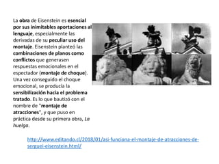 La obra de Eisenstein es esencial
por sus inimitables aportaciones al
lenguaje, especialmente las
derivadas de su peculiar uso del
montaje. Eisenstein planteó las
combinaciones de planos como
conflictos que generasen
respuestas emocionales en el
espectador (montaje de choque).
Una vez conseguido el choque
emocional, se producía la
sensibilización hacia el problema
tratado. Es lo que bautizó con el
nombre de "montaje de
atracciones", y que puso en
práctica desde su primera obra, La
huelga.
http://www.editando.cl/2018/01/asi-funciona-el-montaje-de-atracciones-de-
serguei-eisenstein.html/
 