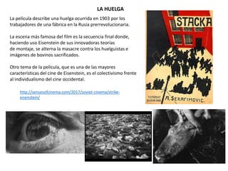 La película describe una huelga ocurrida en 1903 por los
trabajadores de una fábrica en la Rusia prerrevolucionaria.
La escena más famosa del film es la secuencia final donde,
haciendo uso Eisenstein de sus innovadoras teorías
de montaje, se alterna la masacre contra los huelguistas e
imágenes de bovinos sacrificados.
Otro tema de la película, que es una de las mayores
características del cine de Eisenstein, es el colectivismo frente
al individualismo del cine occidental.
LA HUELGA
http://sensesofcinema.com/2017/soviet-cinema/strike-
eisenstein/
 