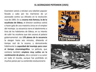 EL ACORAZADO POTEMKIN (1925)
Eisenstein volvió a retratar una rebelión popular
llevada a cabo por los marineros de un
acorazado contra sus oficiales en la revolución
rusa de 1905. En su escena más famosa, la de la
escalinata de Odesa, el director soviético volvió
a hacer gala de una maestría única en el empleo
del montaje. La secuencia narra el abatimiento a
tiros de los habitantes de Odesa, en su intento
de subir las escaleras que dan acceso al palacio
gubernamental. Los 170 planos de la secuencia
la alargan hasta seis minutos, dilatando el
tiempo real de la escena, y demostrando
hábilmente la capacidad del montaje para crear
el tiempo cinematográfico. La película, que
contiene también empleos muy sutiles en la
combinación de planos, dio a conocer a su autor
en todo el mundo, aunque fue prohibida en
muchos países por su contenido revolucionario.
 
