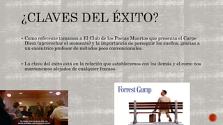  Como referente tomamos a El Club de los Poetas Muertos que presenta el Carpe 
Diem (aprovechar el momento) y la importancia de perseguir los sueños, gracias a 
un excéntrico profesor de métodos poco convencionales. 
 La clave del éxito está en la relación que establecemos con los demás y el como nos 
mantenemos alejados de cualquier fracaso. 
 
