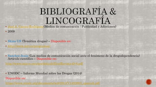  José A. García-Rodríguez(Medios de comunicación : Publicidad y Adicciones) 
 2009 
 Skins US (Temática drogas) – Disponible en: 
 http://www.mtv.es/programas/ 
 Sanchez Jesús (Los medios de comunicación social ante el fenómeno de la drogodependencia) 
Artículo científico – Disponible en: 
http://www.injuve.es/sites/default/files/Revista40-6.pdf 
 UNODC – Informe Mundial sobre las Drogas (2014) 
Disponible en: 
https://www.unodc.org/documents/wdr2014/V1403603_spanish.pdf 
 