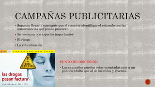  Suponen llegar a conseguir que el receptor identifique el estímulo con las 
consecuencias que puede provocar. 
 Se destacan dos aspectos importantes: 
 El riesgo 
 La ridiculización 
PUNTO DE DISCUSIÓN 
 Las campañas pueden estar orientadas más a un 
público adulto que al de los niños y jóvenes. 
 