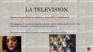  ¿Ejerce influencia sobre la conducta y valores de los adolescentes? 
 Ver imágenes de sustancias legales e ilegales en los medios puede afectar a las 
creencias, actitudes y conductas de los espectadores. 
 Se tiende a imitar las actitudes y conductas de las celebridades. 
 