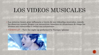  Los músicos tienen gran influencia a través de sus videoclips musicales, cuando 
los observan usando drogas o se encuentran inmersos en situaciones de riesgo los 
jóvenes son vulnerables a imitar sus actuaciones. 
 VIDEOCLIP – Turn the night up performed by Enrique Iglesias 
 