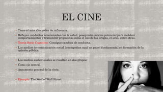  Tiene el más alto poder de influencia. 
 Reflejan conductas relacionadas con la salud, poseyendo enorme potencial para moldear 
comportamientos y transmitir propuestas como el uso de las drogas, el sexo, entre otras. 
 Teoría Socio Cognitiva: Consigue cambios de conducta. 
 Los medios de comunicación social desempeñan aquí un papel fundamental en formación de la 
opinión pública. 
 Los medios audiovisuales se resaltan en dos grupos: 
 Como eje central 
 Argumento general de la cinta. 
 Ejemplo: The Wolf of Wall Street 
 