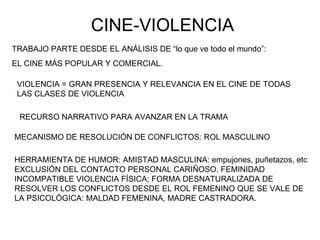 CINE-VIOLENCIA TRABAJO PARTE DESDE EL ANÁLISIS DE “lo que ve todo el mundo”:  EL CINE MÁS POPULAR Y COMERCIAL. VIOLENCIA = GRAN PRESENCIA Y RELEVANCIA EN EL CINE DE TODAS LAS CLASES DE VIOLENCIA MECANISMO DE RESOLUCIÓN DE CONFLICTOS: ROL MASCULINO RECURSO NARRATIVO PARA AVANZAR EN LA TRAMA HERRAMIENTA DE HUMOR: AMISTAD MASCULINA: empujones, puñetazos, etc EXCLUSIÓN DEL CONTACTO PERSONAL CARIÑOSO. FEMINIDAD INCOMPATIBLE VIOLENCIA FÍSICA; FORMA DESNATURALIZADA DE RESOLVER LOS CONFLICTOS DESDE EL ROL FEMENINO QUE SE VALE DE LA PSICOLÓGICA: MALDAD FEMENINA, MADRE CASTRADORA. 